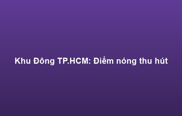 Khu Đông TP.HCM: Điểm nóng thu hút mặt bằng kinh doanh